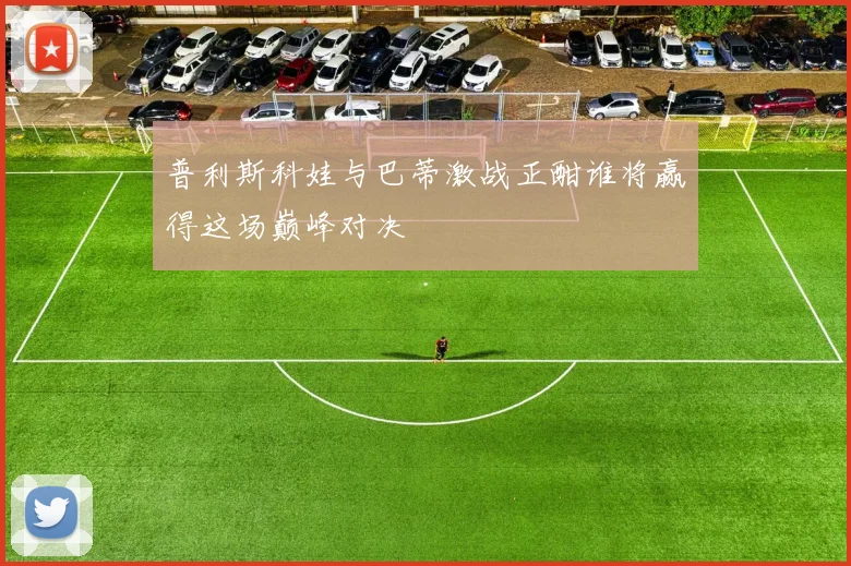 普利斯科娃与巴蒂激战正酣谁将赢得这场巅峰对决